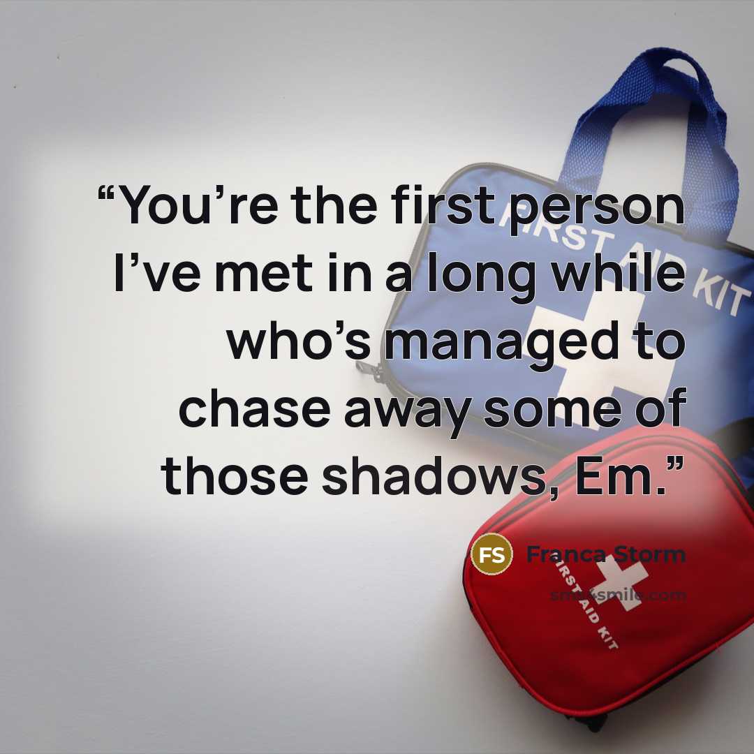 “You’re the first person I’ve met in a long while who’s managed to chase away some of those shadows, Em.” quote by Franca Storm
