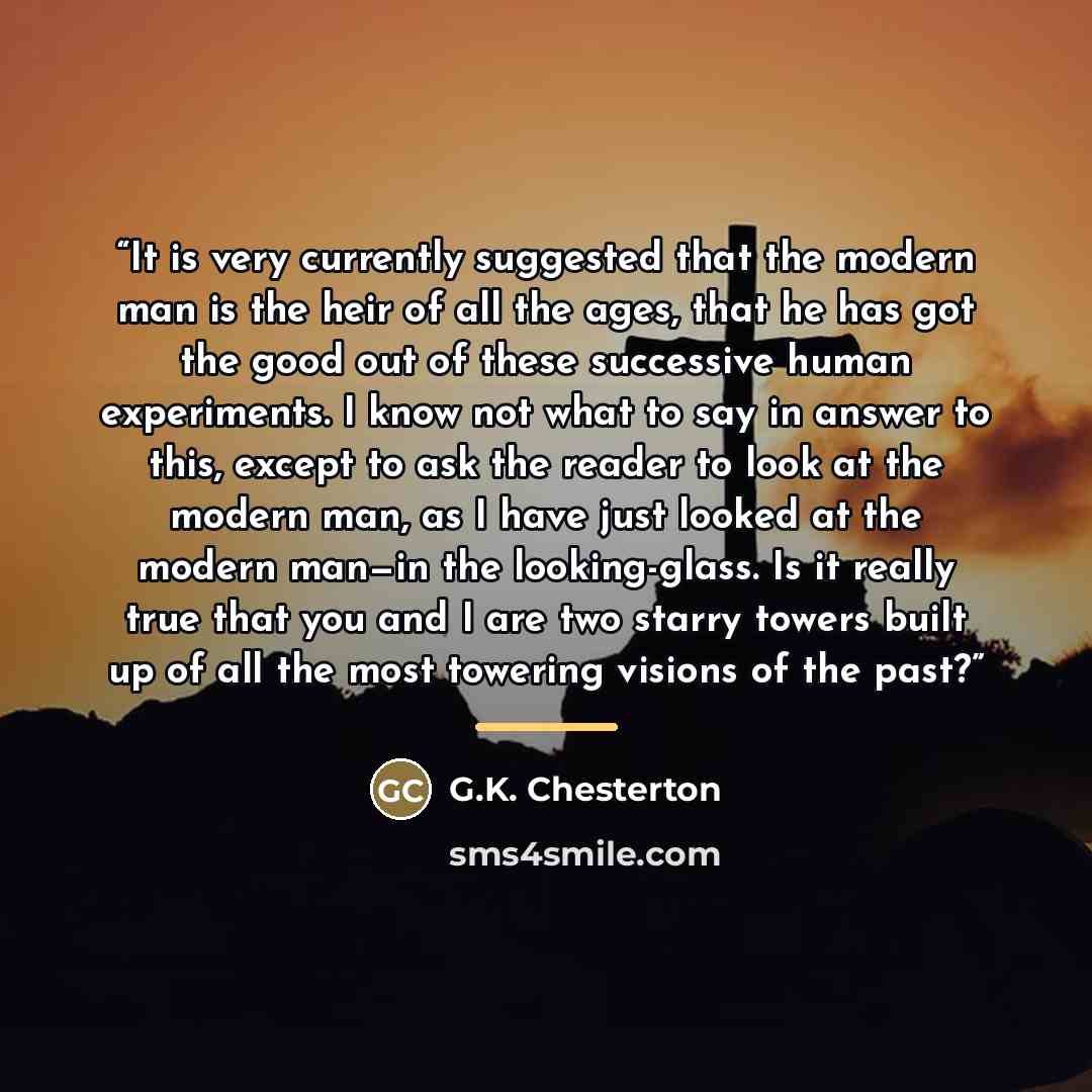 “It is very currently suggested that the modern man is the heir of all the ages, that he has got the good out of these successive human experiments. I know not what to say in answer to this, except to ask the reader to look at the modern man, as I have just looked at the modern man—in the…” quote by G.K. Chesterton