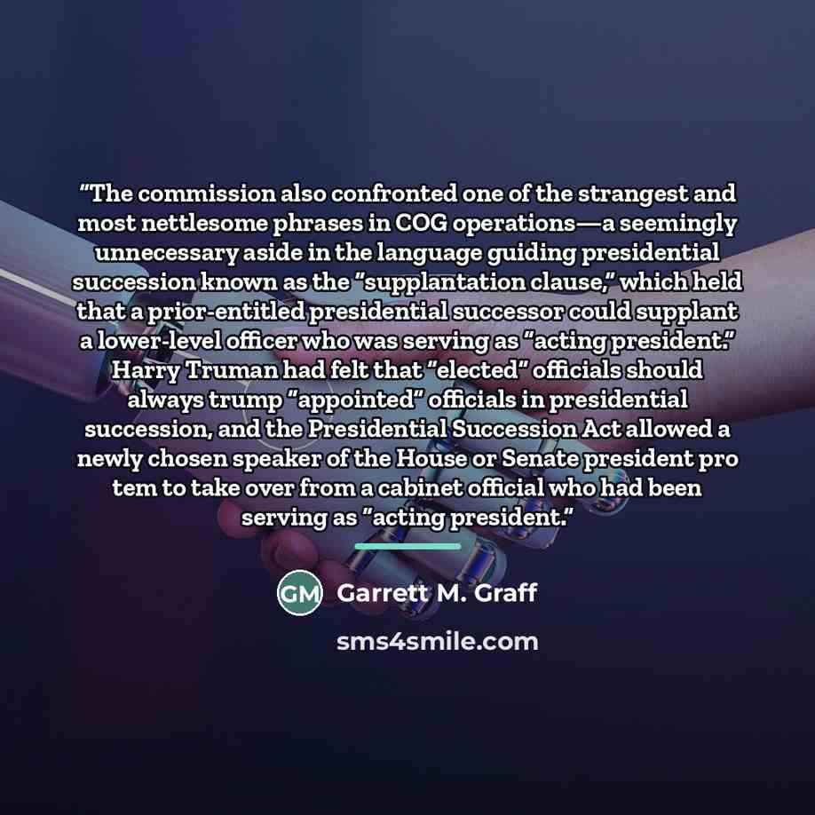 “The commission also confronted one of the strangest and most nettlesome phrases in COG operations—a seemingly unnecessary aside in the language guiding presidential succession known as the “supplantation clause,” which held that a prior-entitled presidential successor could supplant a lower-level…” quote by Garrett M. Graff