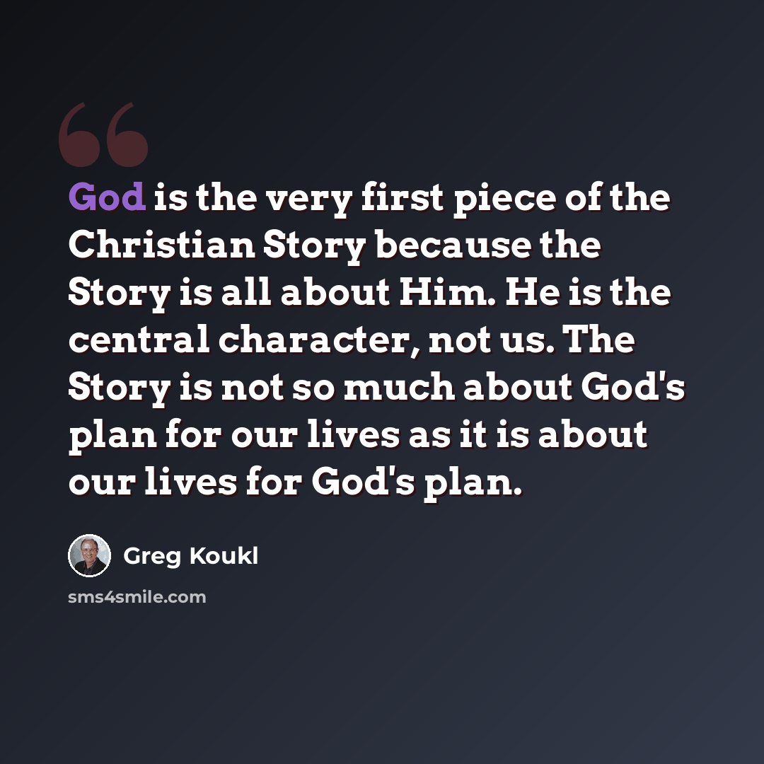“God is the very first piece of the Christian Story because the Story is all about Him. He is the central character, not us. The Story is not so much about God's plan for our lives as it is about our lives for God's plan.” quote by Greg Koukl