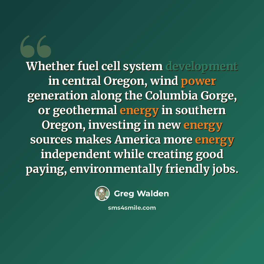 “Whether fuel cell system development in central Oregon, wind power generation along the Columbia Gorge, or geothermal energy in southern Oregon, investing in new energy sources makes America more energy independent while creating good paying, environmentally friendly jobs.” quote by Greg Walden