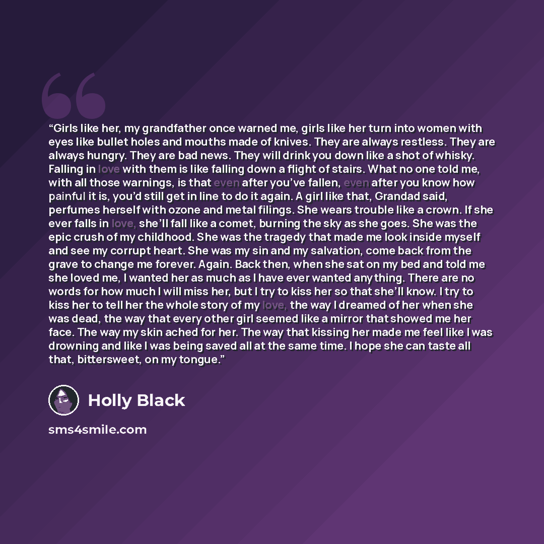 “Girls like her, my grandfather once warned me, girls like her turn into women with eyes like bullet holes and mouths made of knives. They are always restless. They are always hungry. They are bad news. They will drink you down like a shot of whisky. Falling in love with them is like falling down a…” quote by Holly Black