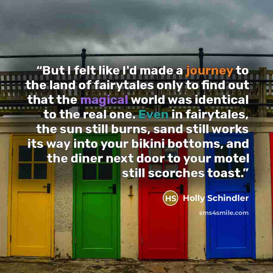 “But I felt like I'd made a journey to the land of fairytales only to find out that the magical world was identical to the real one. Even in fairytales, the sun still burns, sand still works its way into your bikini bottoms, and the diner next door to your motel still scorches toast.” quote by Holly Schindler