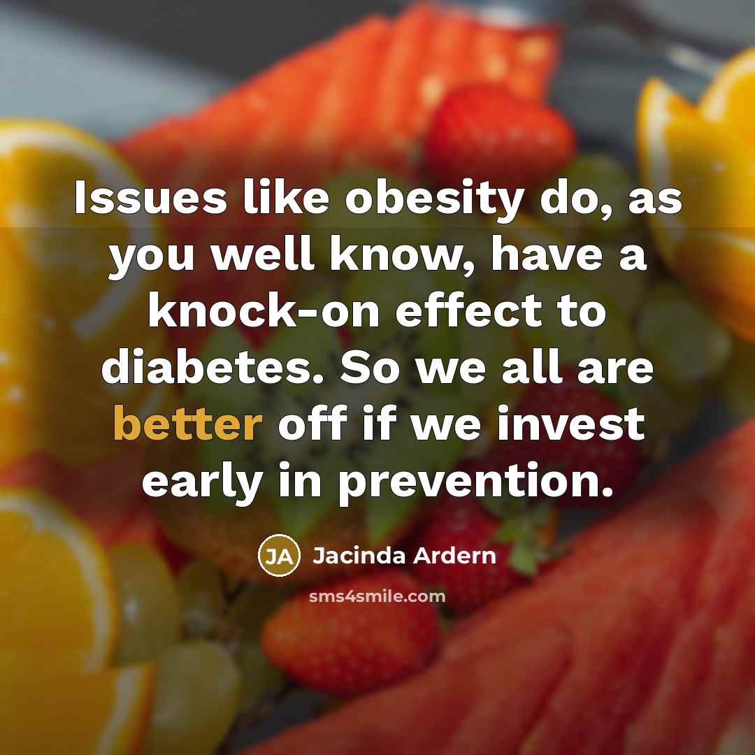 “Issues like obesity do, as you well know, have a knock-on effect to diabetes. So we all are better off if we invest early in prevention.” quote by Jacinda Ardern