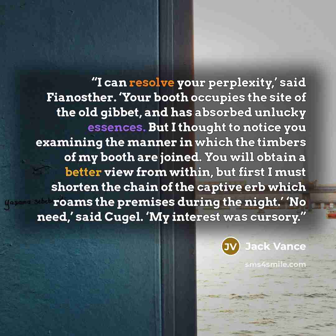 “I can resolve your perplexity,’ said Fianosther. ‘Your booth occupies the site of the old gibbet, and has absorbed unlucky essences. But I thought to notice you examining the manner in which the timbers of my booth are joined. You will obtain a better view from within, but first I must shorten the…” quote by Jack Vance