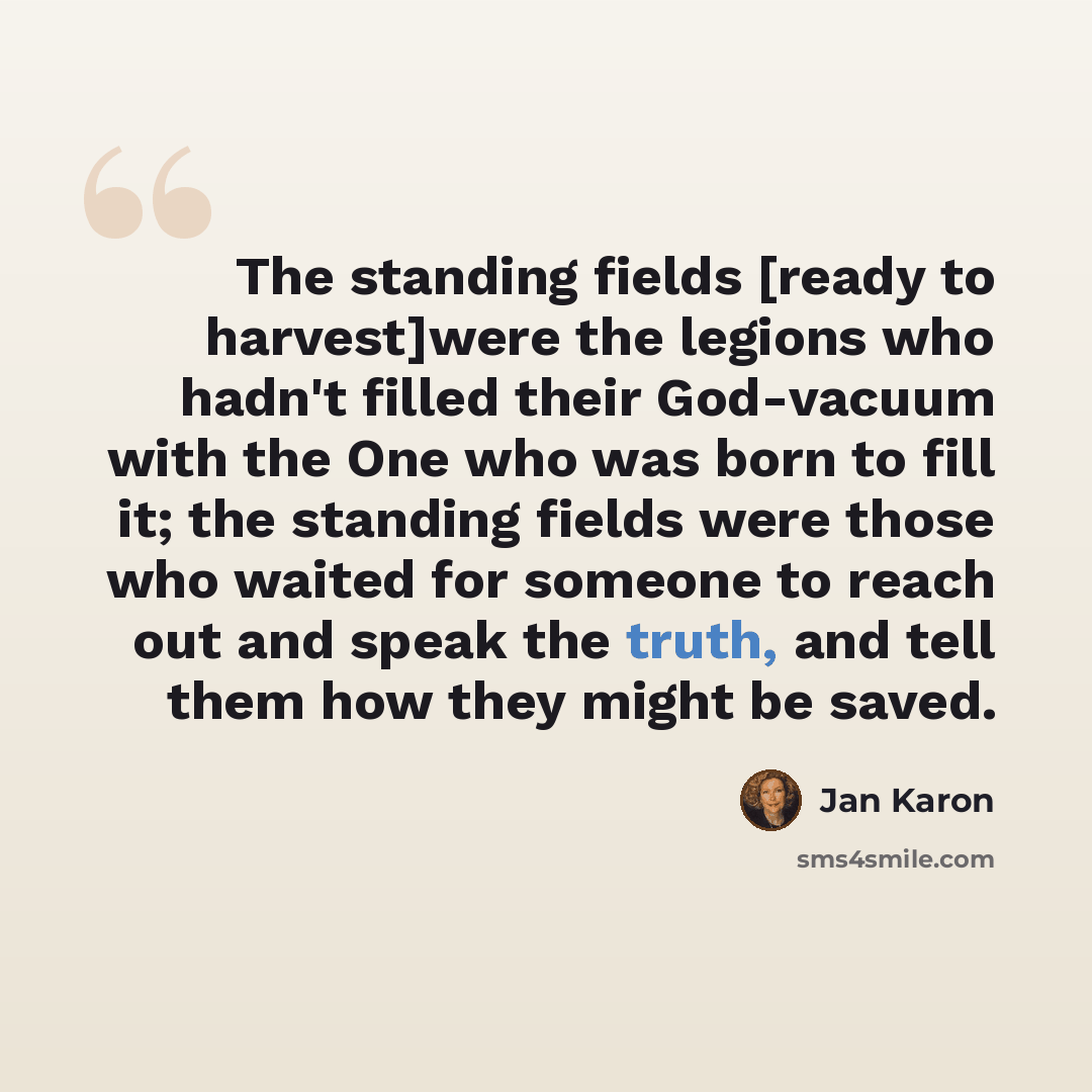 “The standing fields [ready to harvest]were the legions who hadn't filled their God-vacuum with the One who was born to fill it; the standing fields were those who waited for someone to reach out and speak the truth, and tell them how they might be saved.” quote by Jan Karon