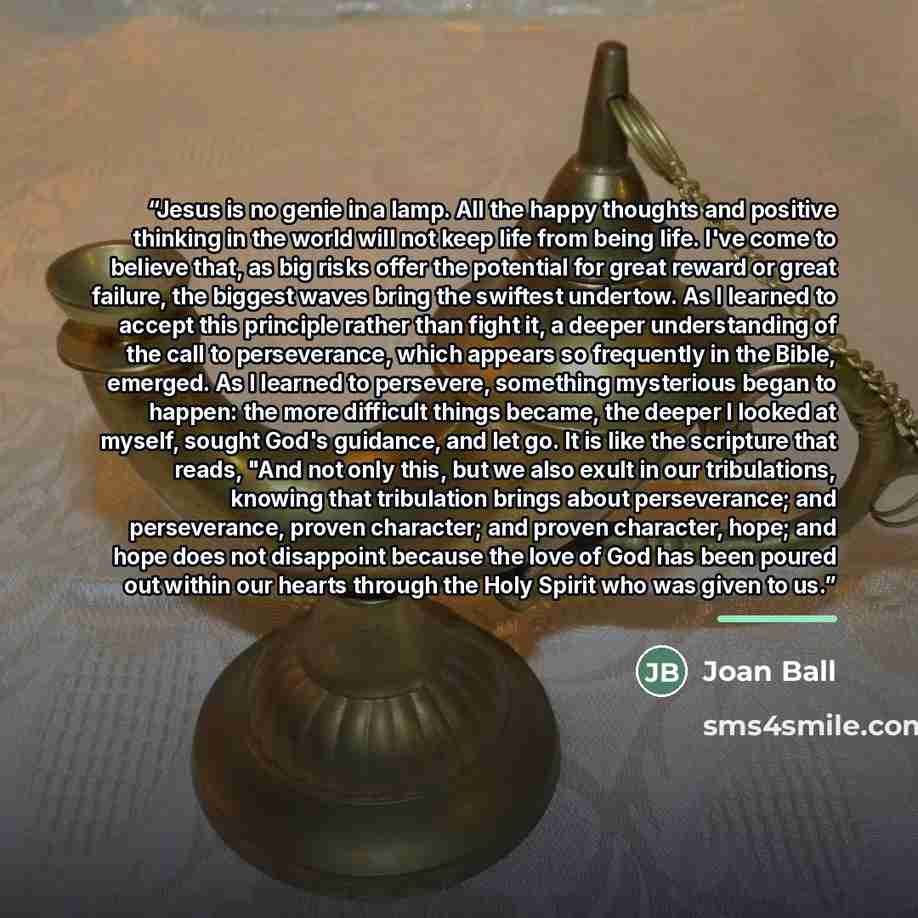 “Jesus is no genie in a lamp. All the happy thoughts and positive thinking in the world will not keep life from being life. I've come to believe that, as big risks offer the potential for great reward or great failure, the biggest waves bring the swiftest undertow. As I learned to accept this…” quote by Joan Ball
