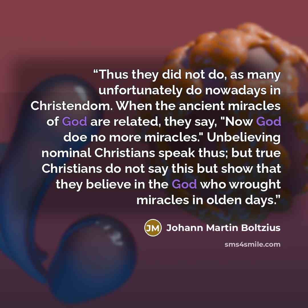 “Thus they did not do, as many unfortunately do nowadays in Christendom. When the ancient miracles of God are related, they say, "Now God doe no more miracles." Unbelieving nominal Christians speak thus; but true Christians do not say this but show that they believe in the God who wrought miracles…” quote by Johann Martin Boltzius