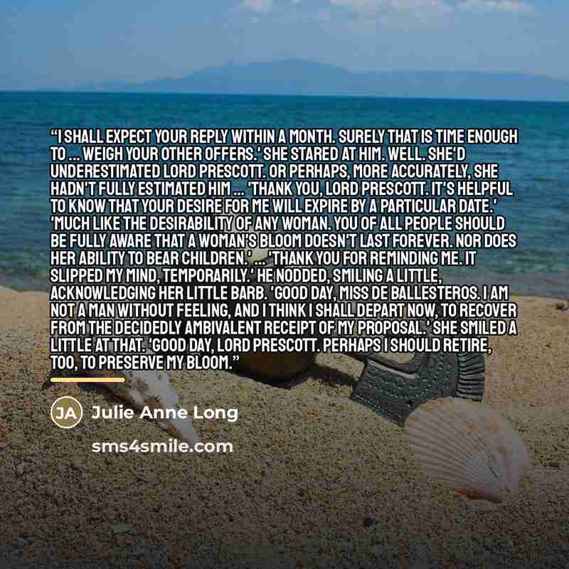 “I shall expect your reply within a month. Surely that is time enough to ... weigh your other offers.' She stared at him. Well. She'd underestimated Lord Prescott. Or perhaps, more accurately, she hadn't fully estimated him ... 'Thank you, Lord Prescott. It's helpful to know that your desire for me…” quote by Julie Anne Long