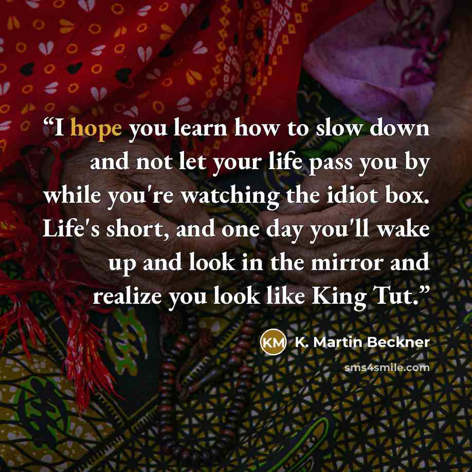 “I hope you learn how to slow down and not let your life pass you by while you're watching the idiot box. Life's short, and one day you'll wake up and look in the mirror and realize you look like King Tut.” quote by K. Martin Beckner