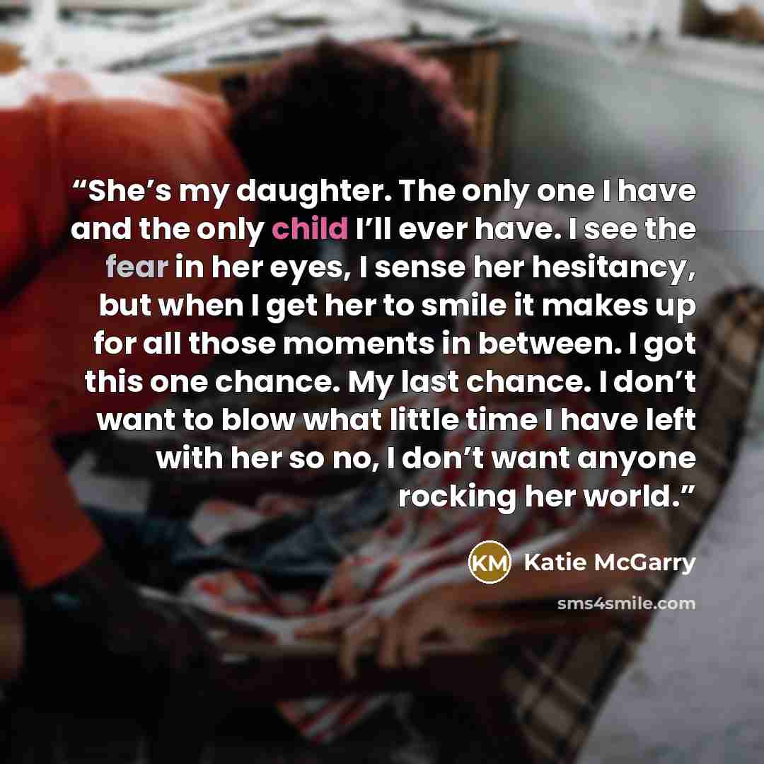 “She’s my daughter. The only one I have and the only child I’ll ever have. I see the fear in her eyes, I sense her hesitancy, but when I get her to smile it makes up for all those moments in between. I got this one chance. My last chance. I don’t want to blow what little time I have left with her…” quote by Katie McGarry