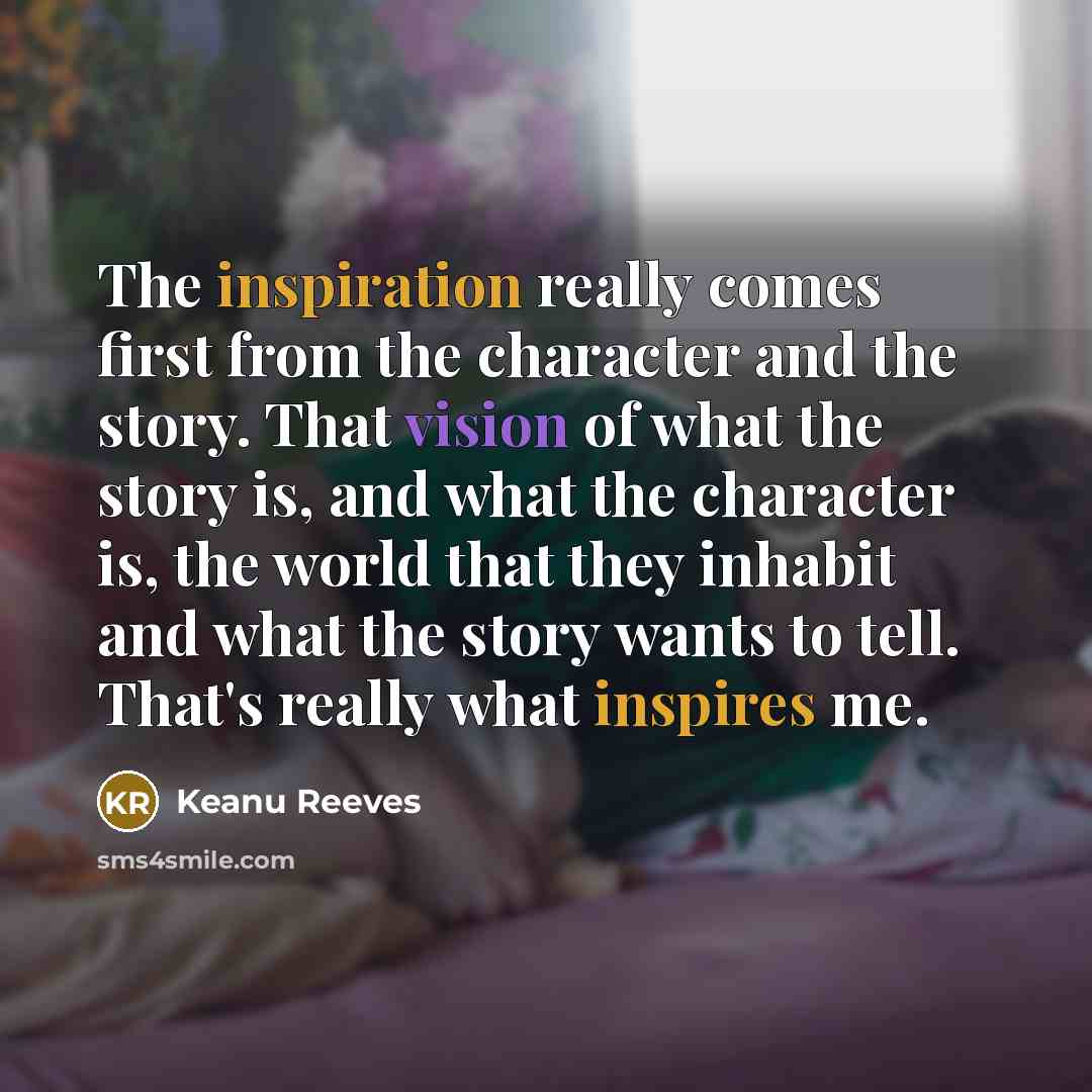 “The inspiration really comes first from the character and the story. That vision of what the story is, and what the character is, the world that they inhabit and what the story wants to tell. That's really what inspires me.” quote by Keanu Reeves