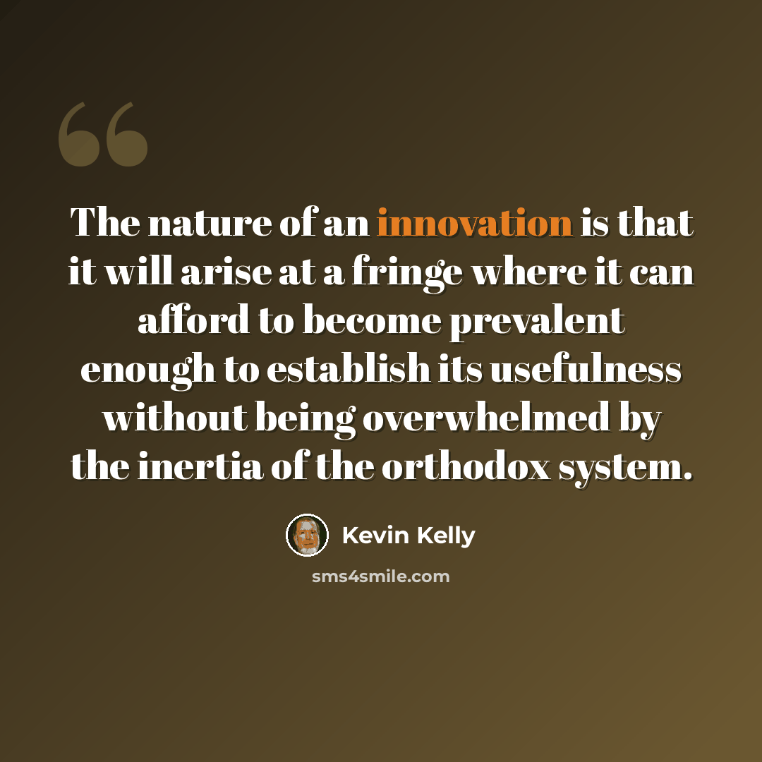 “The nature of an innovation is that it will arise at a fringe where it can afford to become prevalent enough to establish its usefulness without being overwhelmed by the inertia of the orthodox system.” quote by Kevin Kelly