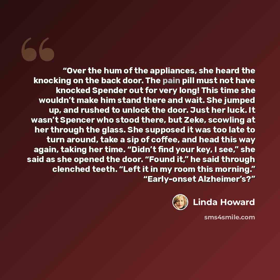 “Over the hum of the appliances, she heard the knocking on the back door. The pain pill must not have knocked Spender out for very long! This time she wouldn’t make him stand there and wait. She jumped up, and rushed to unlock the door. Just her luck. It wasn’t Spencer who stood there, but Zeke…” quote by Linda Howard