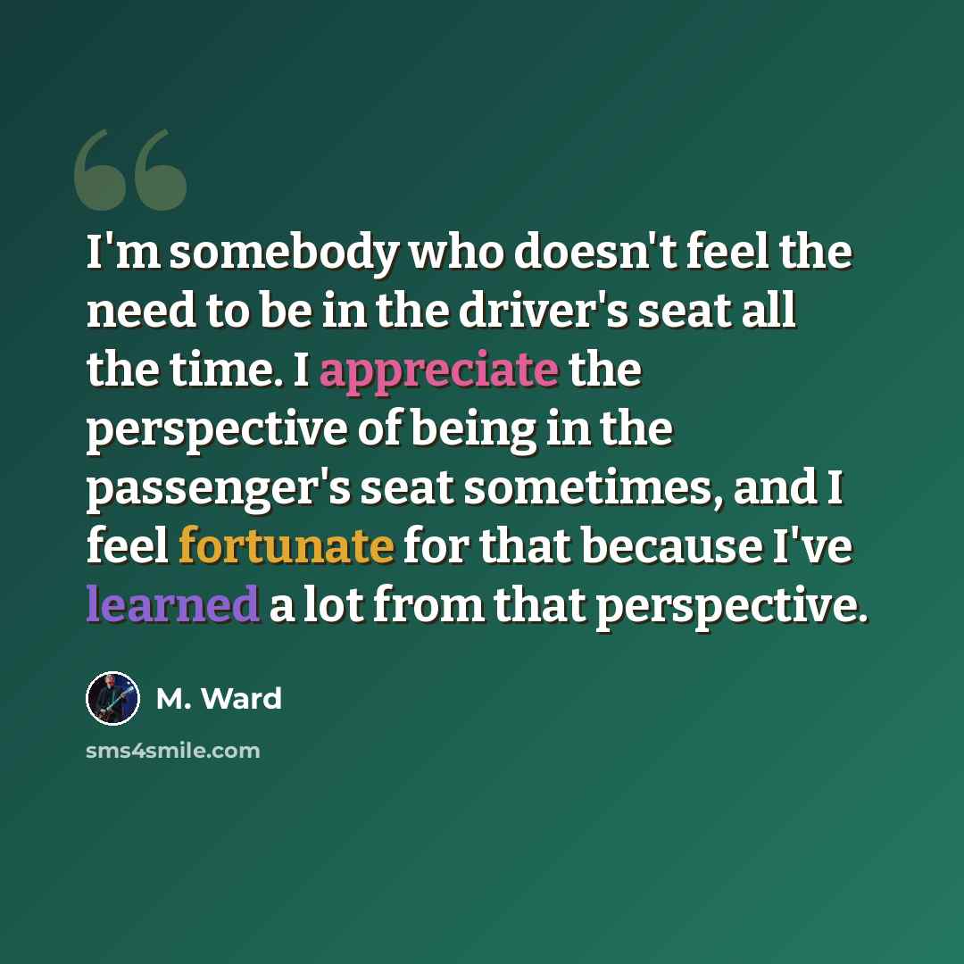 “I'm somebody who doesn't feel the need to be in the driver's seat all the time. I appreciate the perspective of being in the passenger's seat sometimes, and I feel fortunate for that because I've learned a lot from that perspective.” quote by M. Ward