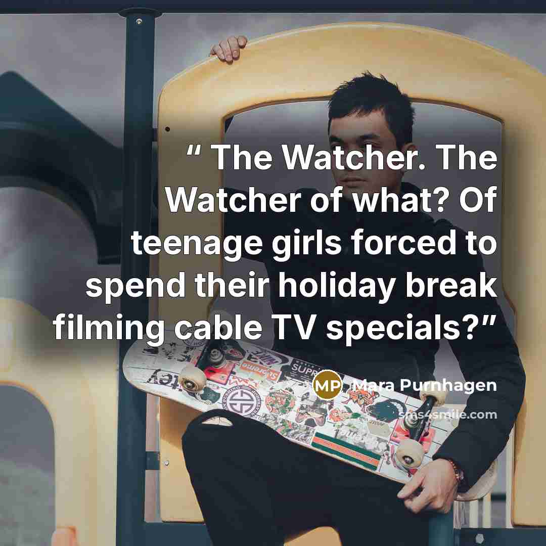 “The Watcher. The Watcher of what? Of teenage girls forced to spend their holiday break filming cable TV specials?” quote by Mara Purnhagen