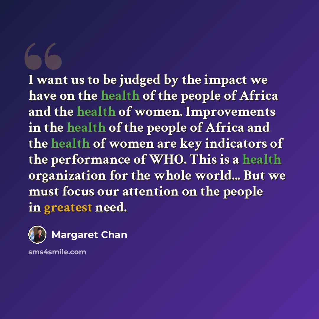 “I want us to be judged by the impact we have on the health of the people of Africa and the health of women. Improvements in the health of the people of Africa and the health of women are key indicators of the performance of WHO. This is a health organization for the whole world... But we must…” quote by Margaret Chan