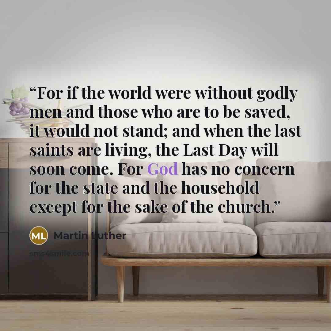 “For if the world were without godly men and those who are to be saved, it would not stand; and when the last saints are living, the Last Day will soon come. For God has no concern for the state and the household except for the sake of the church.” quote by Martin Luther