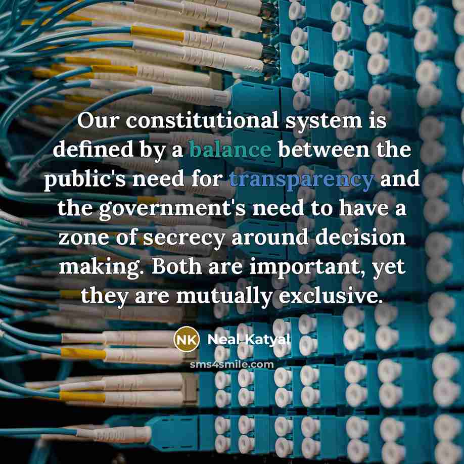 “Our constitutional system is defined by a balance between the public's need for transparency and the government's need to have a zone of secrecy around decision making. Both are important, yet they are mutually exclusive.” quote by Neal Katyal