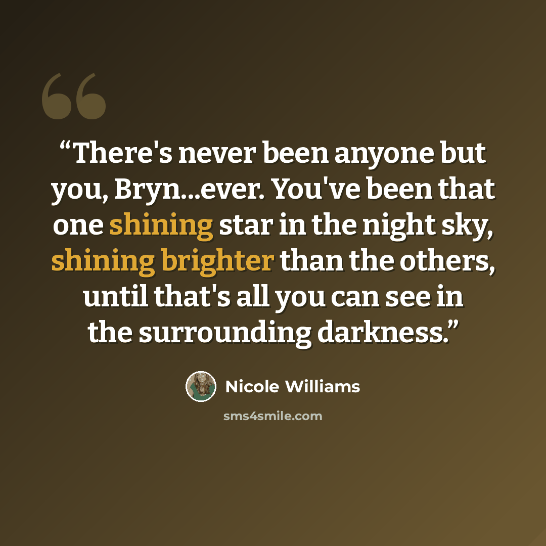 “There's never been anyone but you, Bryn...ever. You've been that one shining star in the night sky, shining brighter than the others, until that's all you can see in the surrounding darkness.” quote by Nicole Williams