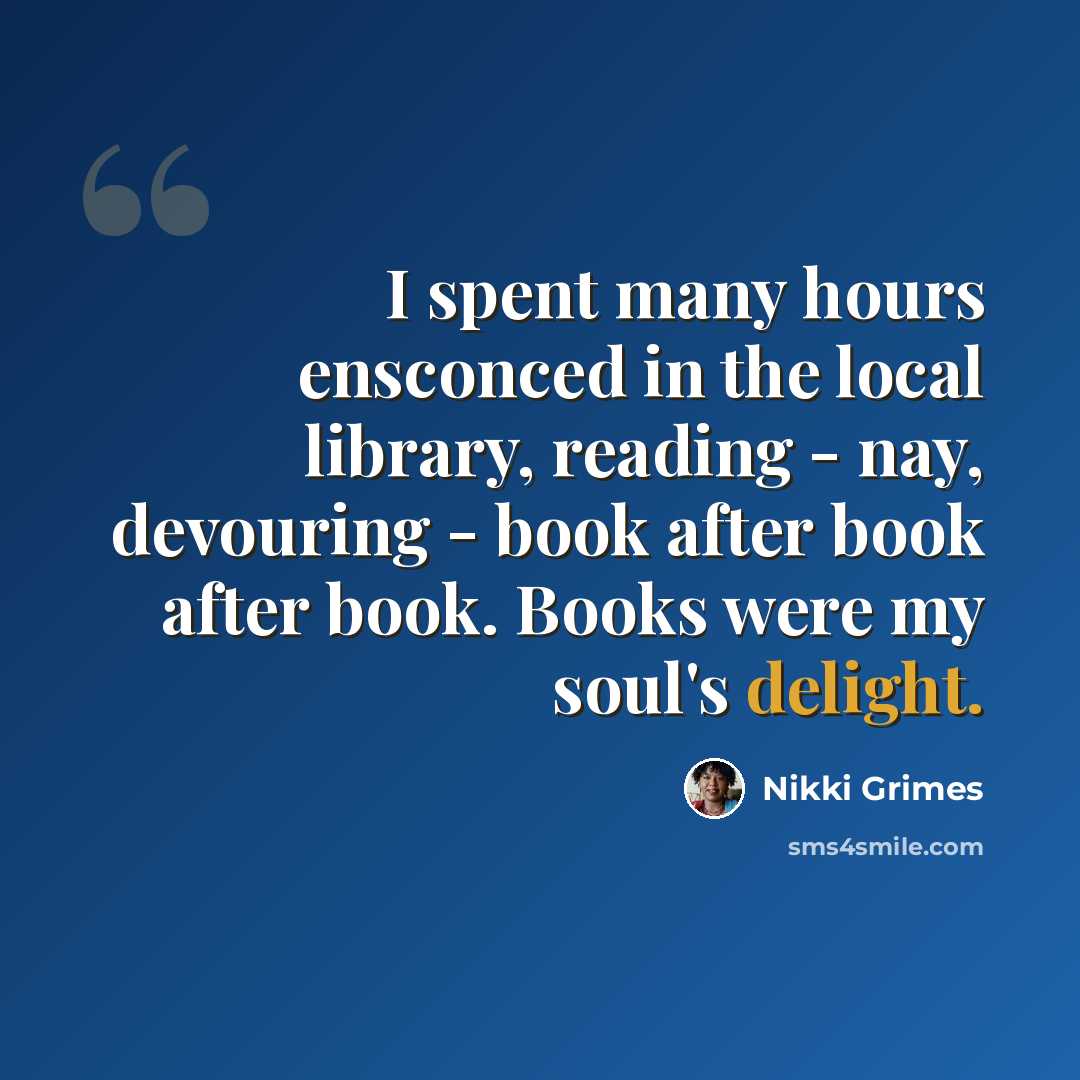 “I spent many hours ensconced in the local library, reading - nay, devouring - book after book after book. Books were my soul's delight.” quote by Nikki Grimes