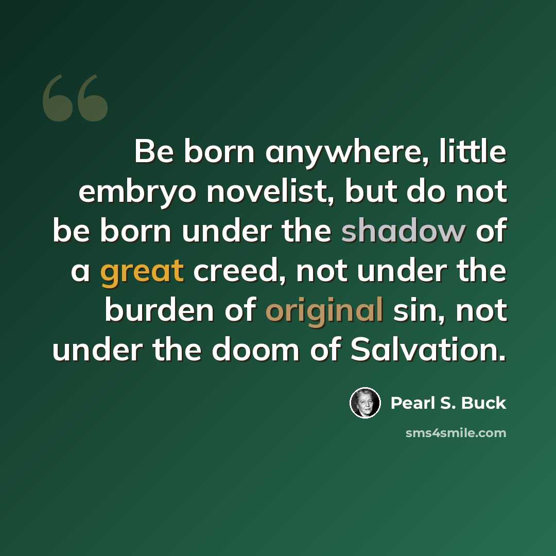 “Be born anywhere, little embryo novelist, but do not be born under the shadow of a great creed, not under the burden of original sin, not under the doom of Salvation.” quote by Pearl S. Buck