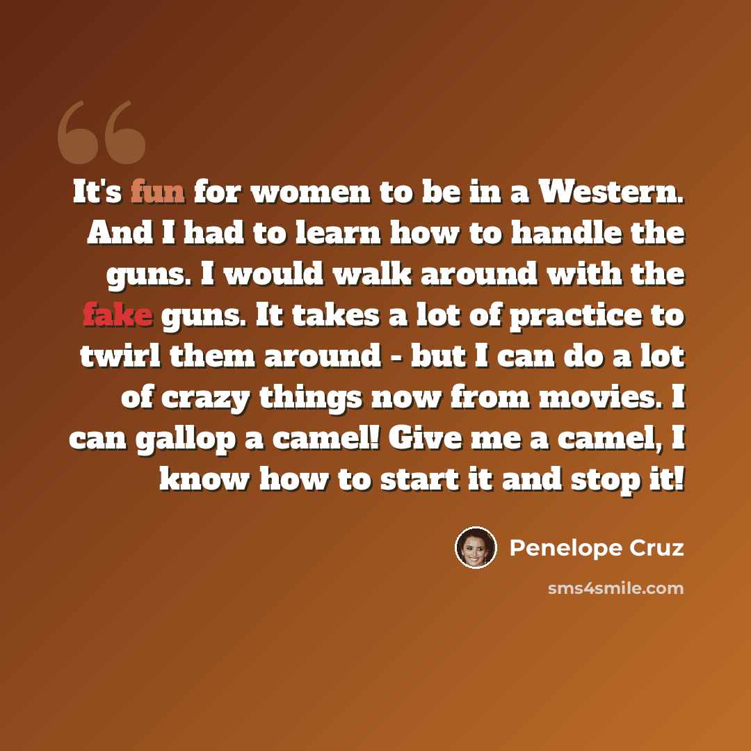 “It's fun for women to be in a Western. And I had to learn how to handle the guns. I would walk around with the fake guns. It takes a lot of practice to twirl them around - but I can do a lot of crazy things now from movies. I can gallop a camel! Give me a camel, I know how to start it and stop it!” quote by Penelope Cruz