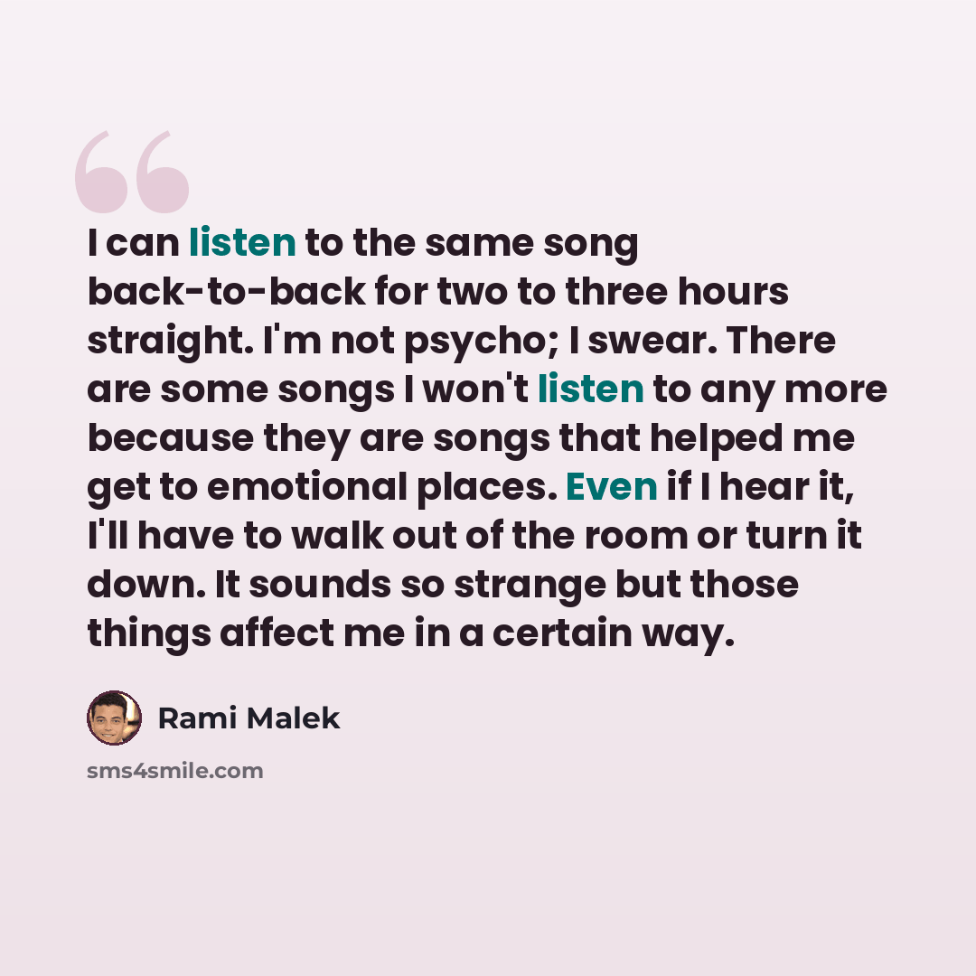 “I can listen to the same song back-to-back for two to three hours straight. I'm not psycho; I swear. There are some songs I won't listen to any more because they are songs that helped me get to emotional places. Even if I hear it, I'll have to walk out of the room or turn it down. It sounds so…” quote by Rami Malek