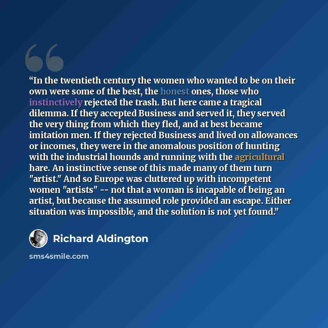 “In the twentieth century the women who wanted to be on their own were some of the best, the honest ones, those who instinctively rejected the trash. But here came a tragical dilemma. If they accepted Business and served it, they served the very thing from which they fled, and at best became…” quote by Richard Aldington