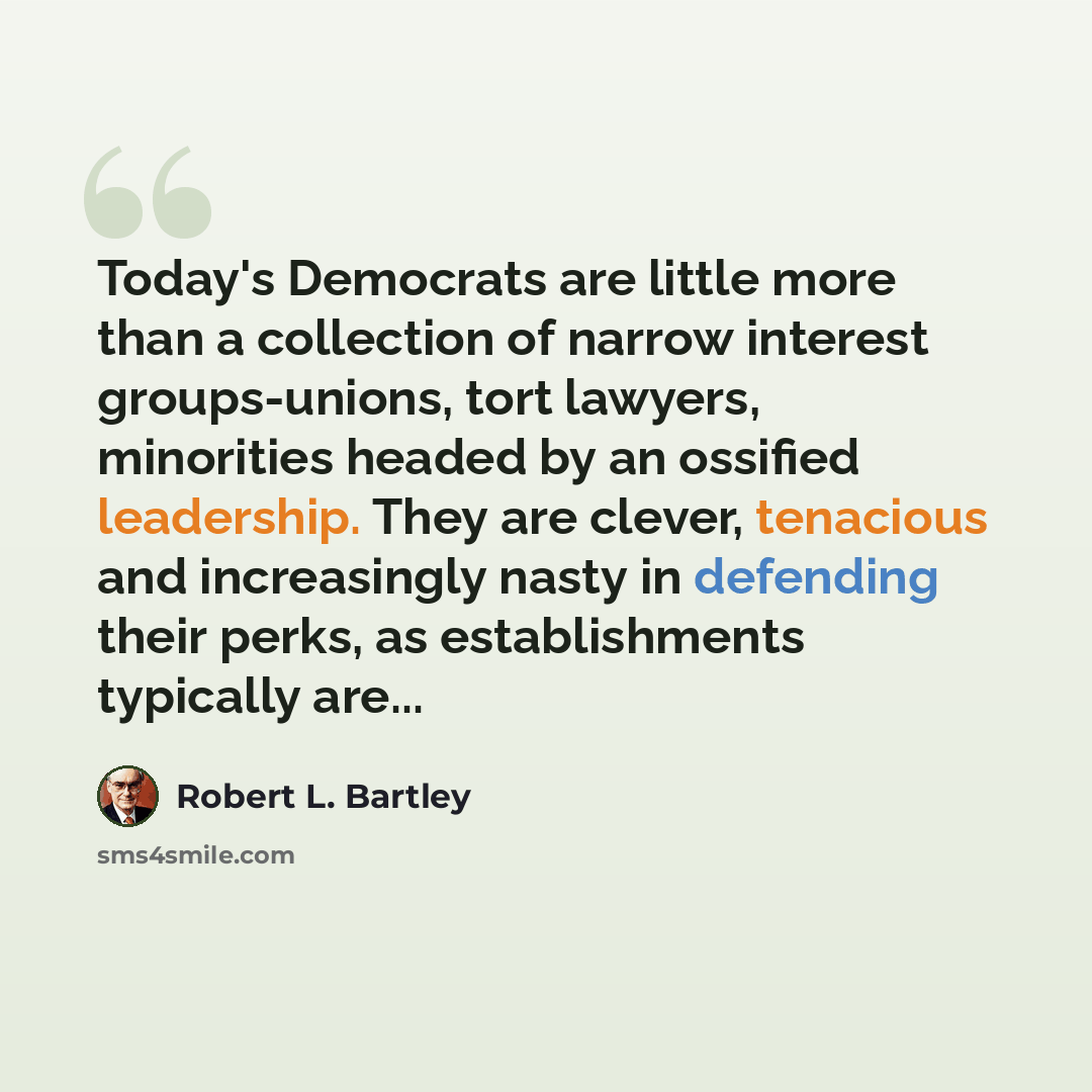 “Today's Democrats are little more than a collection of narrow interest groups-unions, tort lawyers, minorities headed by an ossified leadership. They are clever, tenacious and increasingly nasty in defending their perks, as establishments typically are...” quote by Robert L. Bartley