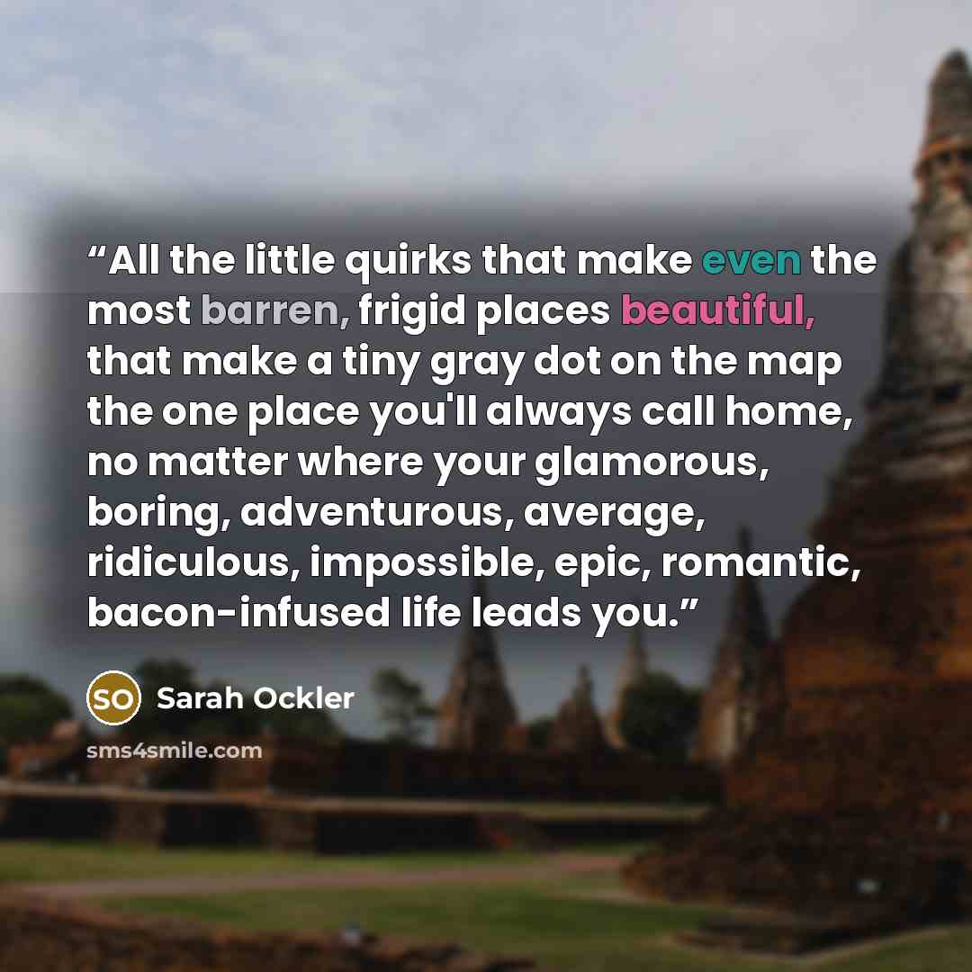 “All the little quirks that make even the most barren, frigid places beautiful, that make a tiny gray dot on the map the one place you'll always call home, no matter where your glamorous, boring, adventurous, average, ridiculous, impossible, epic, romantic, bacon-infused life leads you.” quote by Sarah Ockler