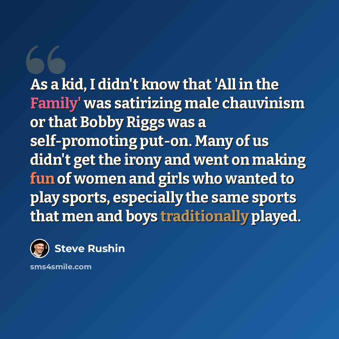 “As a kid, I didn't know that 'All in the Family' was satirizing male chauvinism or that Bobby Riggs was a self-promoting put-on. Many of us didn't get the irony and went on making fun of women and girls who wanted to play sports, especially the same sports that men and boys traditionally played.” quote by Steve Rushin