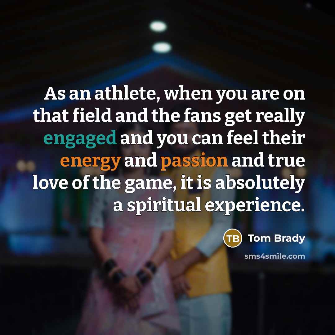 “As an athlete, when you are on that field and the fans get really engaged and you can feel their energy and passion and true love of the game, it is absolutely a spiritual experience.” quote by Tom Brady