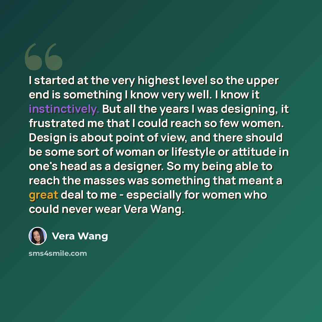 “I started at the very highest level so the upper end is something I know very well. I know it instinctively. But all the years I was designing, it frustrated me that I could reach so few women. Design is about point of view, and there should be some sort of woman or lifestyle or attitude in one's…” quote by Vera Wang