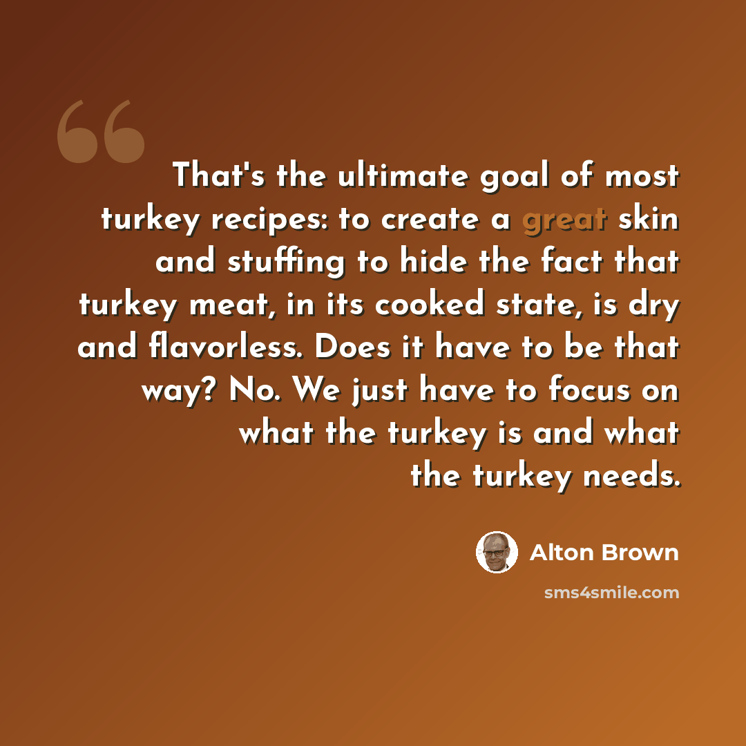 “That's the ultimate goal of most turkey recipes: to create a great skin and stuffing to hide the fact that turkey meat, in its cooked state, is dry and flavorless. Does it have to be that way? No. We just have to focus on what the turkey is and what the turkey needs.” quote by Alton Brown