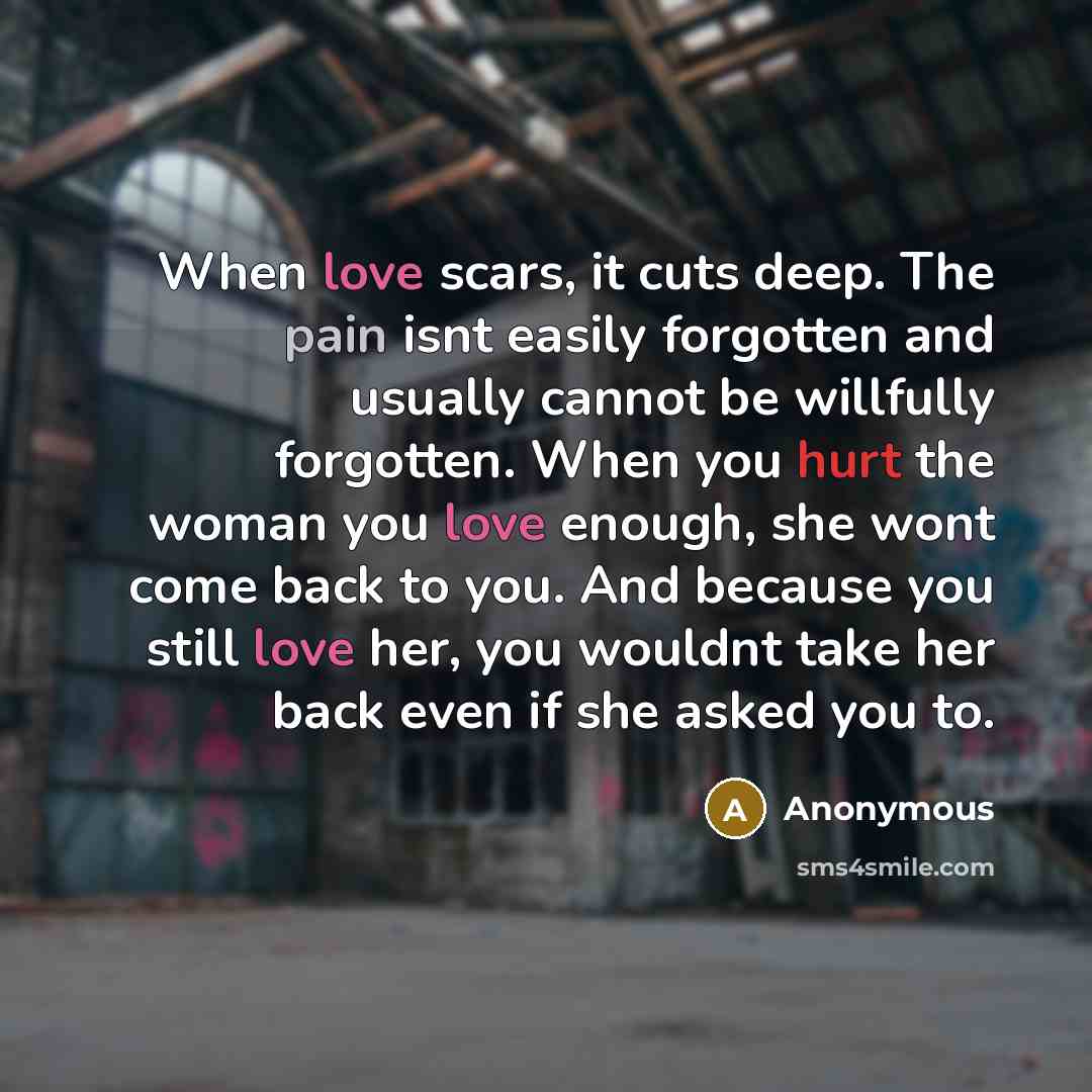 “When love scars, it cuts deep. The pain isnt easily forgotten and usually cannot be willfully forgotten. When you hurt the woman you love enough, she wont come back to you. And because you still love her, you wouldnt take her back even if she asked you to.” quote by Anonymous