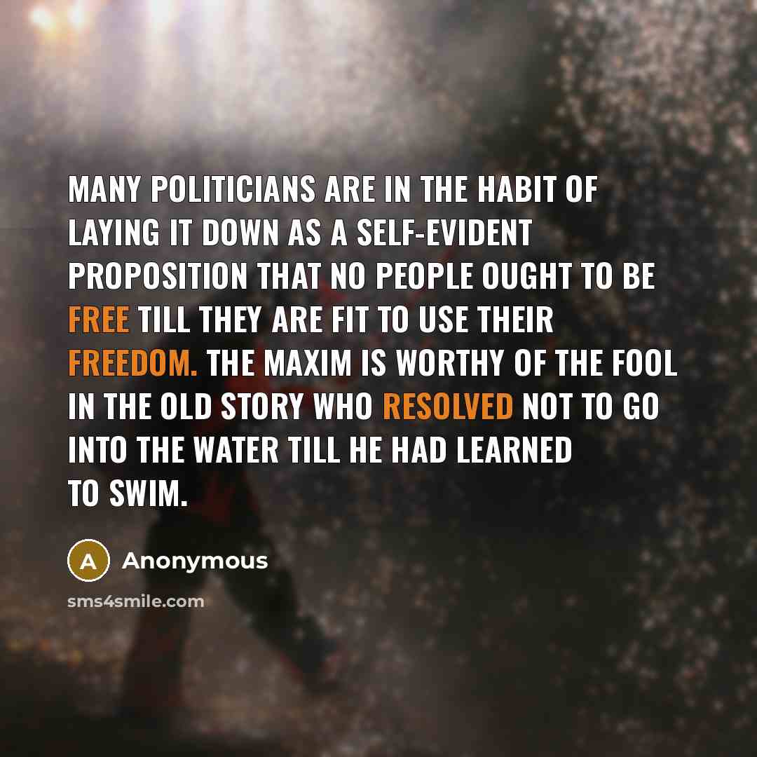 “Many politicians are in the habit of laying it down as a self-evident proposition that no people ought to be free till they are fit to use their freedom. The maxim is worthy of the fool in the old story who resolved not to go into the water till he had learned to swim.” quote by Anonymous