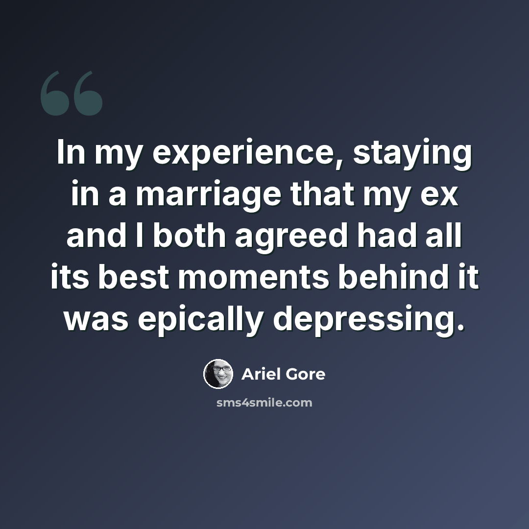 “In my experience, staying in a marriage that my ex and I both agreed had all its best moments behind it was epically depressing.” quote by Ariel Gore