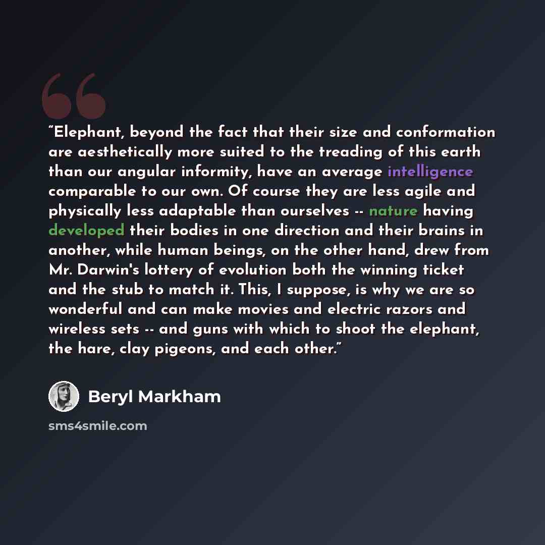 “Elephant, beyond the fact that their size and conformation are aesthetically more suited to the treading of this earth than our angular informity, have an average intelligence comparable to our own. Of course they are less agile and physically less adaptable than ourselves -- nature having…” quote by Beryl Markham