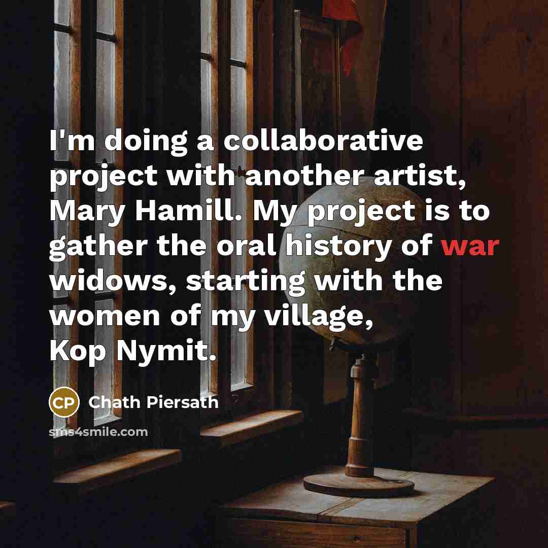 “I'm doing a collaborative project with another artist, Mary Hamill. My project is to gather the oral history of war widows, starting with the women of my village, Kop Nymit.” quote by Chath Piersath