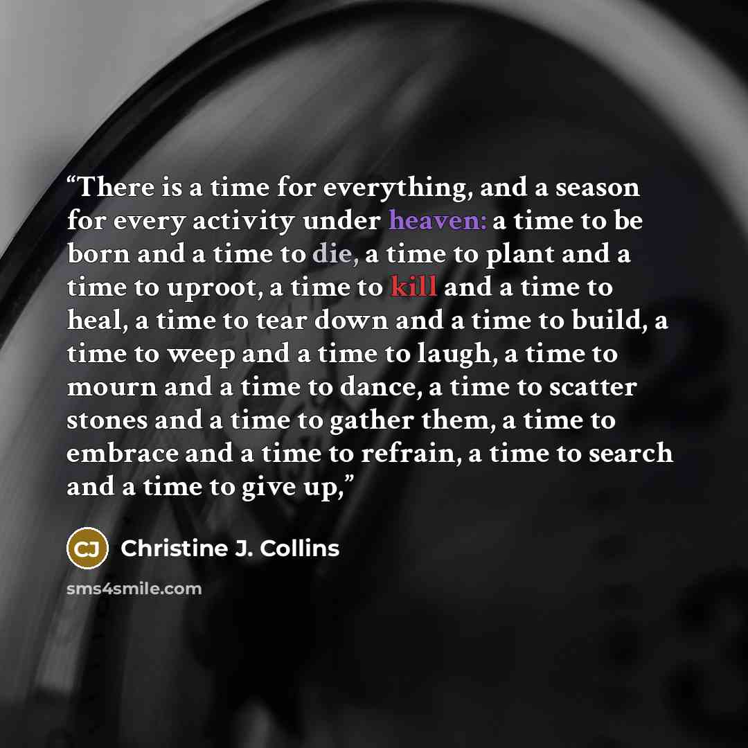 “There is a time for everything, and a season for every activity under heaven: a time to be born and a time to die, a time to plant and a time to uproot, a time to kill and a time to heal, a time to tear down and a time to build, a time to weep and a time to laugh, a time to mourn and a time to…” quote by Christine J. Collins