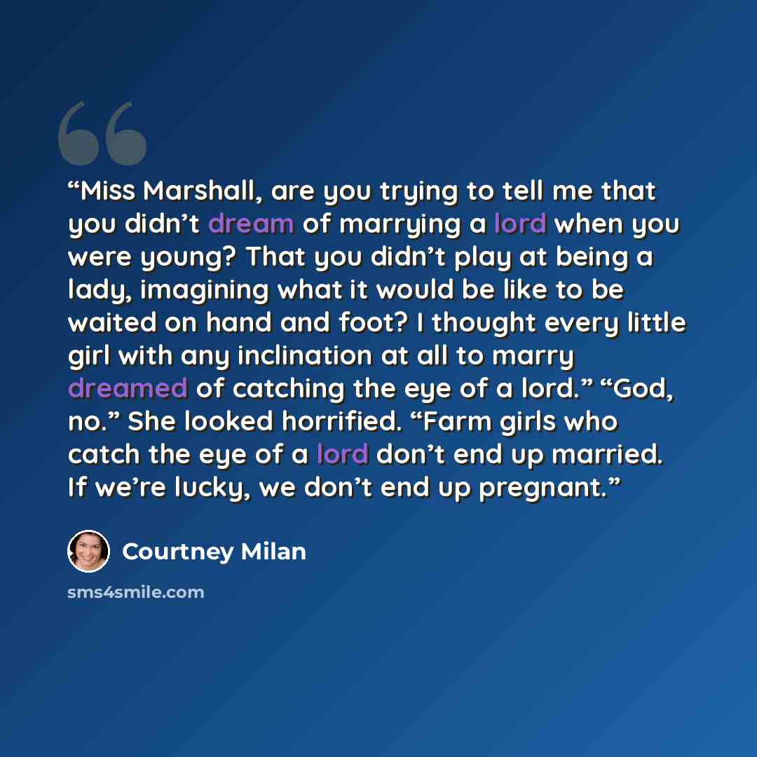 “Miss Marshall, are you trying to tell me that you didn’t dream of marrying a lord when you were young? That you didn’t play at being a lady, imagining what it would be like to be waited on hand and foot? I thought every little girl with any inclination at all to marry dreamed of catching the eye…” quote by Courtney Milan