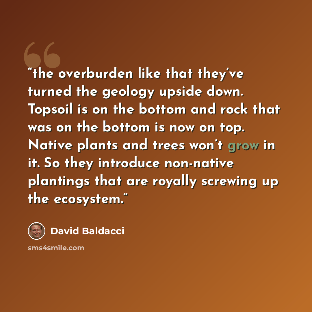 “the overburden like that they’ve turned the geology upside down. Topsoil is on the bottom and rock that was on the bottom is now on top. Native plants and trees won’t grow in it. So they introduce non-native plantings that are royally screwing up the ecosystem.” quote by David Baldacci
