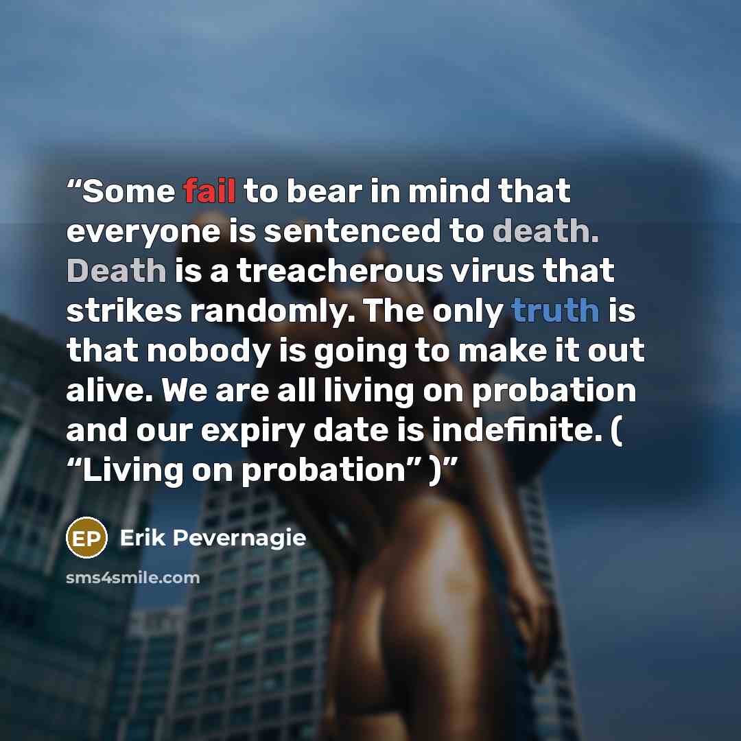 “Some fail to bear in mind that everyone is sentenced to death. Death is a treacherous virus that strikes randomly. The only truth is that nobody is going to make it out alive. We are all living on probation and our expiry date is indefinite. ( “Living on probation” )” quote by Erik Pevernagie