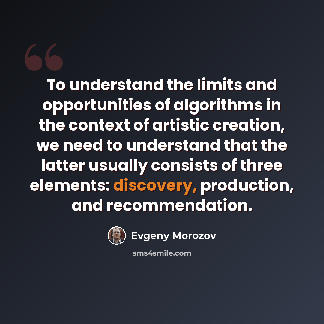 “To understand the limits and opportunities of algorithms in the context of artistic creation, we need to understand that the latter usually consists of three elements: discovery, production, and recommendation.” quote by Evgeny Morozov
