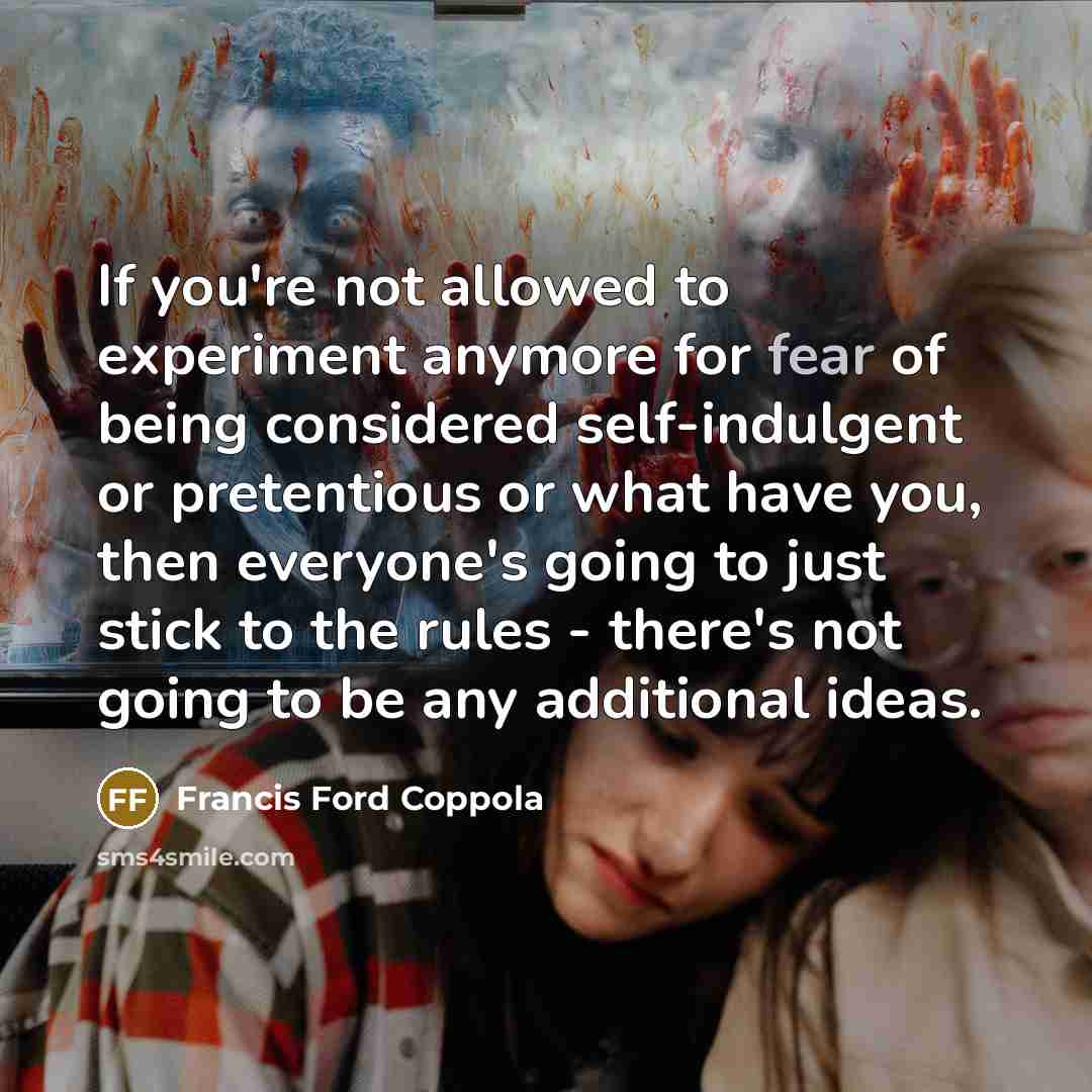 “If you're not allowed to experiment anymore for fear of being considered self-indulgent or pretentious or what have you, then everyone's going to just stick to the rules - there's not going to be any additional ideas.” quote by Francis Ford Coppola