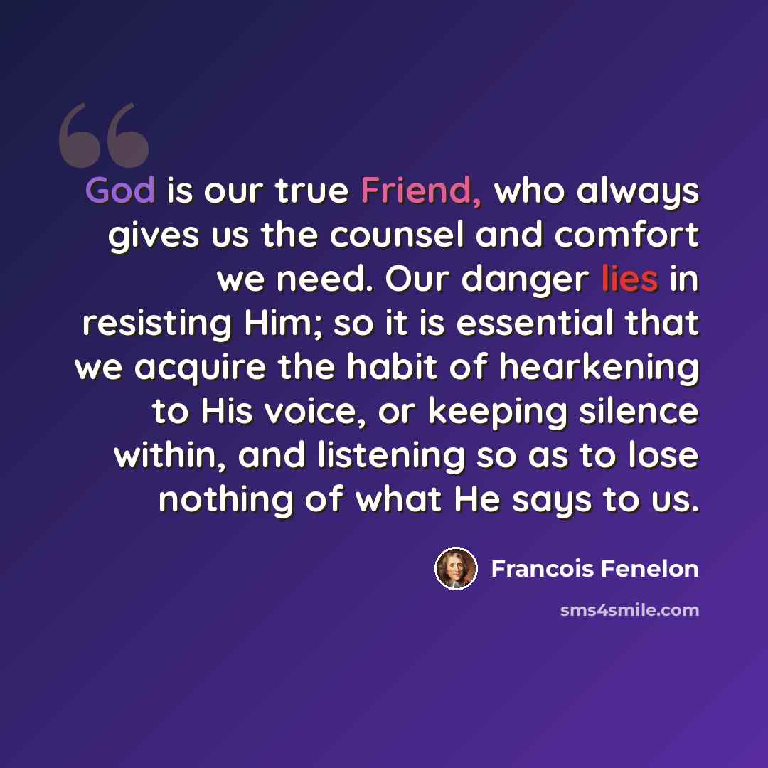 “God is our true Friend, who always gives us the counsel and comfort we need. Our danger lies in resisting Him; so it is essential that we acquire the habit of hearkening to His voice, or keeping silence within, and listening so as to lose nothing of what He says to us.” quote by Francois Fenelon
