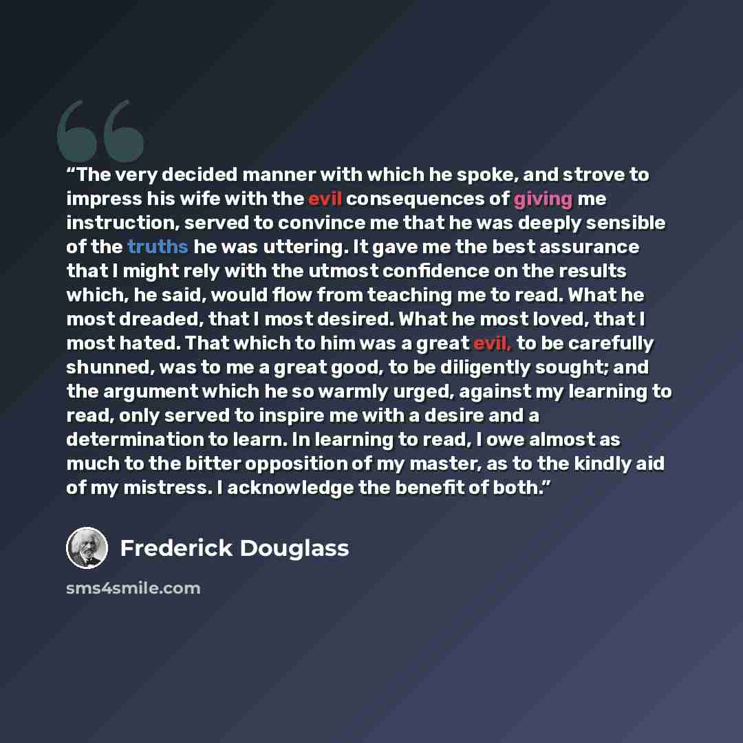 “The very decided manner with which he spoke, and strove to impress his wife with the evil consequences of giving me instruction, served to convince me that he was deeply sensible of the truths he was uttering. It gave me the best assurance that I might rely with the utmost confidence on the…” quote by Frederick Douglass