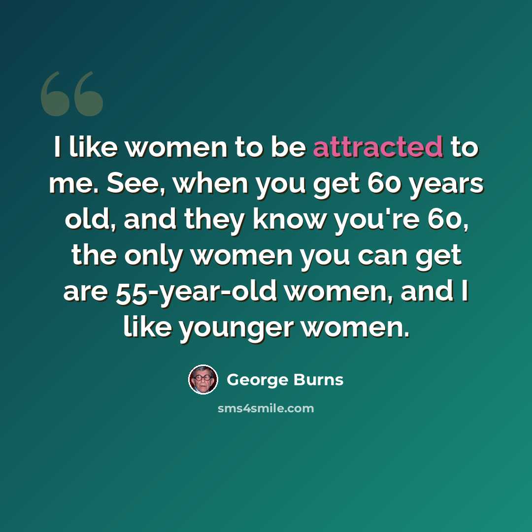 “I like women to be attracted to me. See, when you get 60 years old, and they know you're 60, the only women you can get are 55-year-old women, and I like younger women.” quote by George Burns