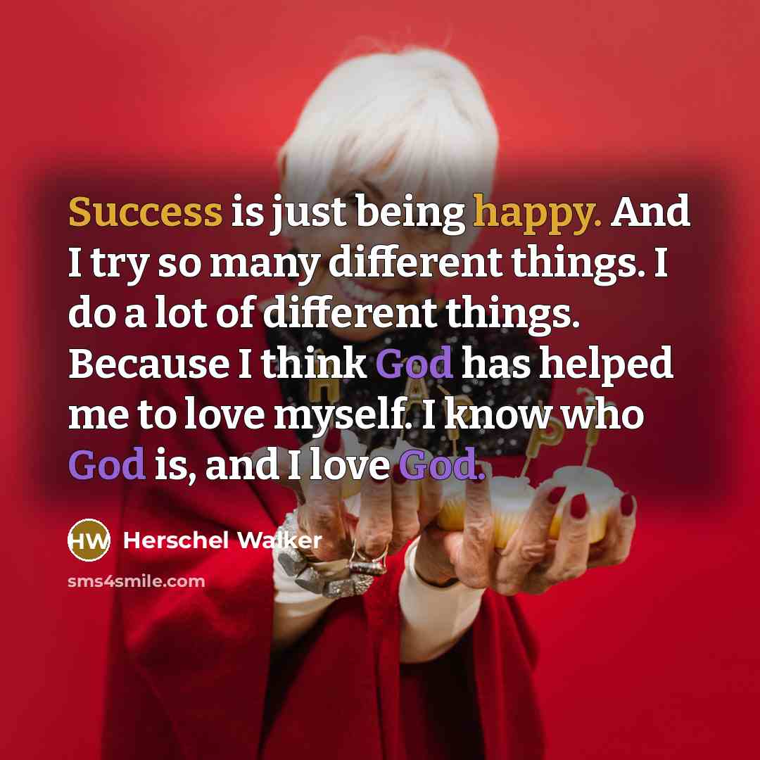 “Success is just being happy. And I try so many different things. I do a lot of different things. Because I think God has helped me to love myself. I know who God is, and I love God.” quote by Herschel Walker
